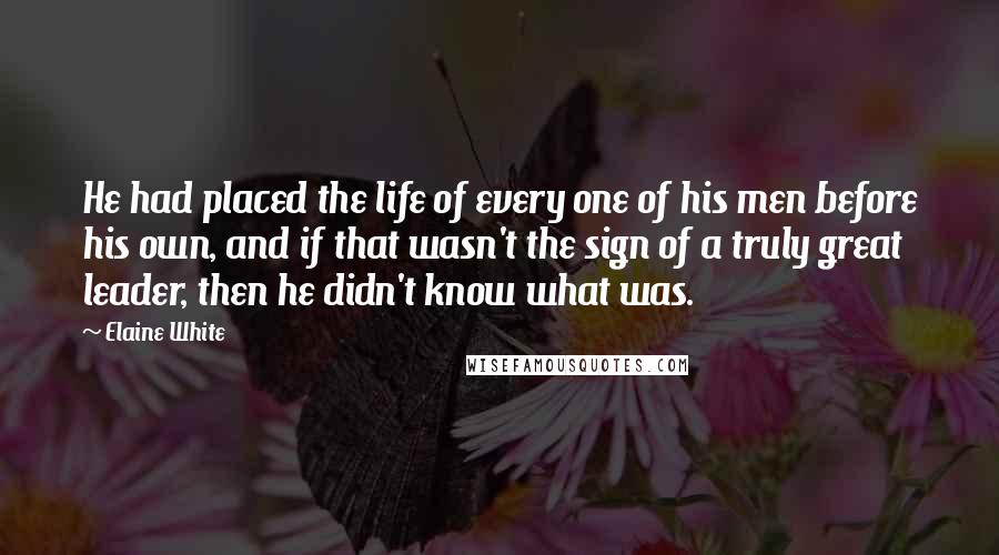 Elaine White Quotes: He had placed the life of every one of his men before his own, and if that wasn't the sign of a truly great leader, then he didn't know what was.