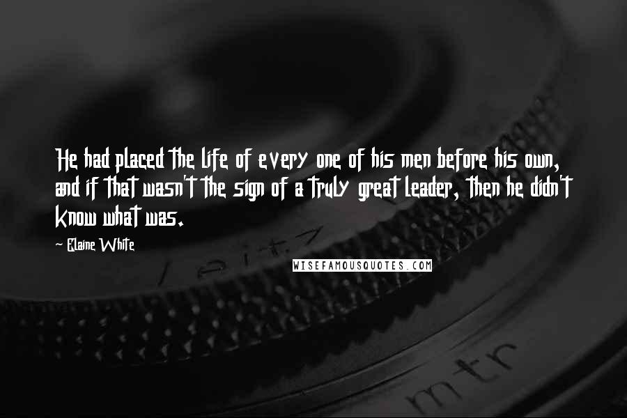 Elaine White Quotes: He had placed the life of every one of his men before his own, and if that wasn't the sign of a truly great leader, then he didn't know what was.