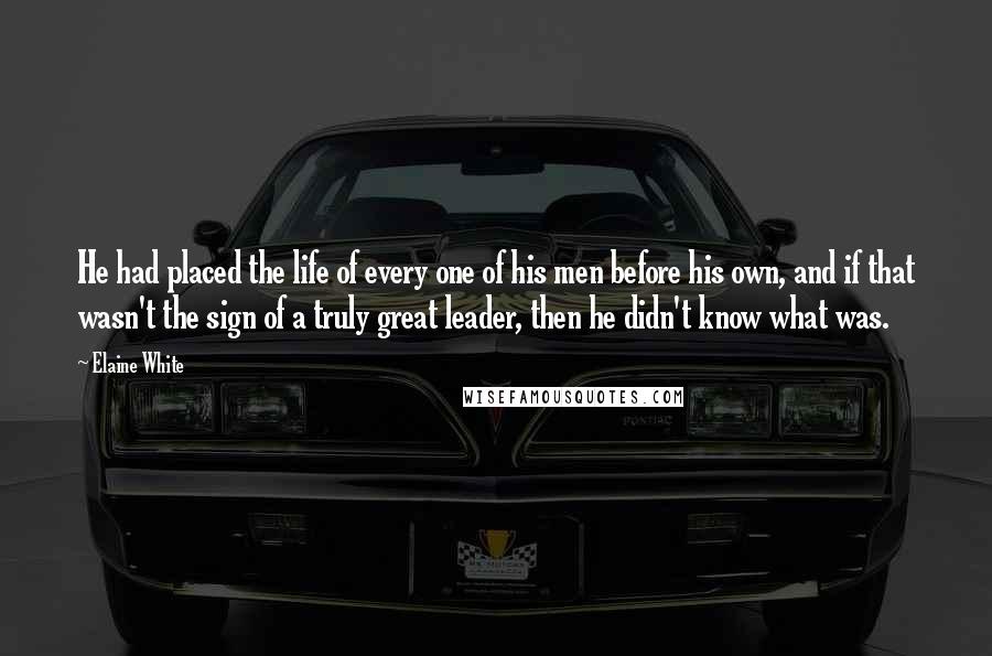 Elaine White Quotes: He had placed the life of every one of his men before his own, and if that wasn't the sign of a truly great leader, then he didn't know what was.