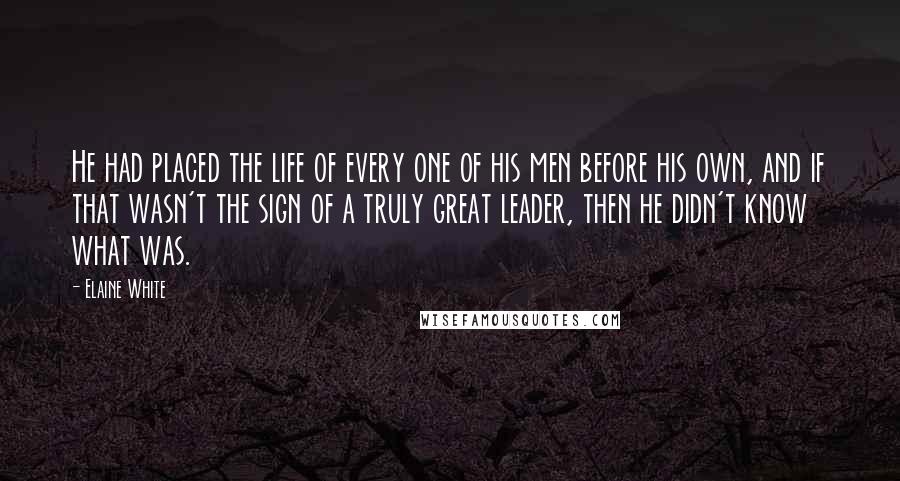 Elaine White Quotes: He had placed the life of every one of his men before his own, and if that wasn't the sign of a truly great leader, then he didn't know what was.