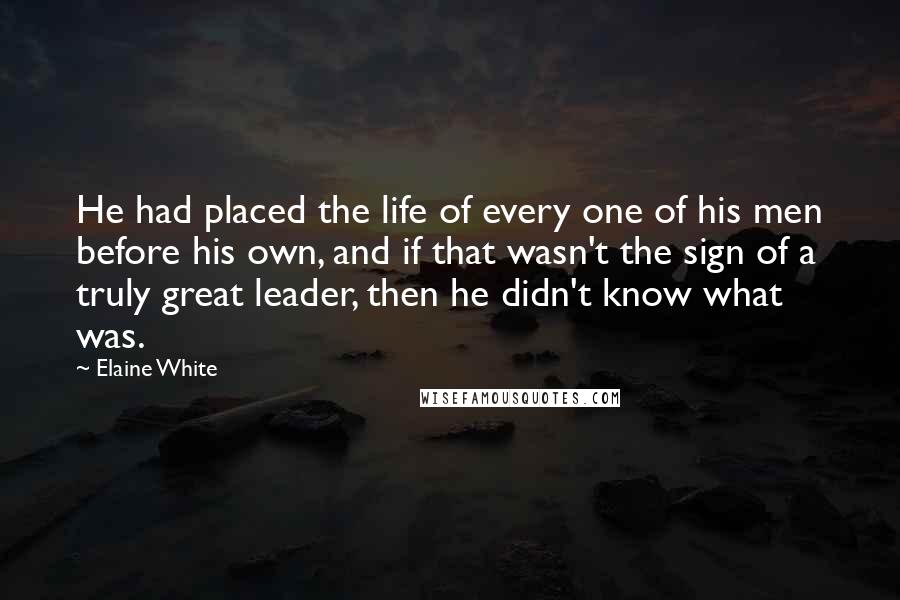 Elaine White Quotes: He had placed the life of every one of his men before his own, and if that wasn't the sign of a truly great leader, then he didn't know what was.