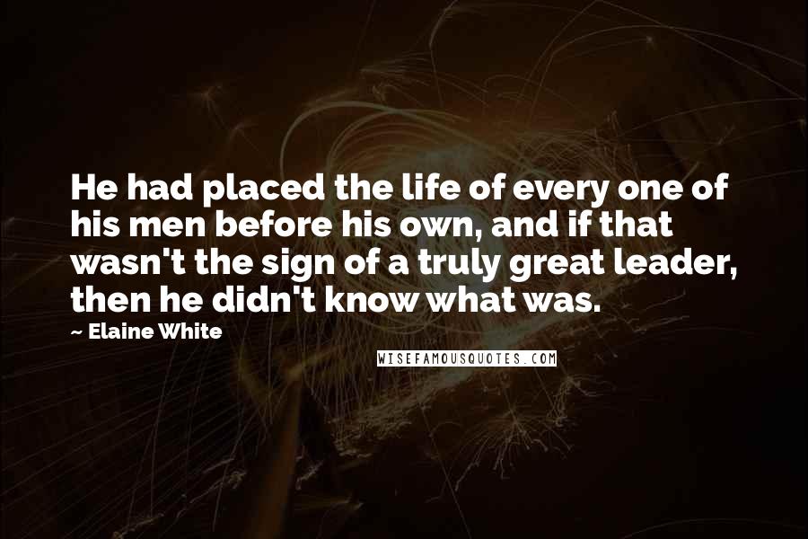 Elaine White Quotes: He had placed the life of every one of his men before his own, and if that wasn't the sign of a truly great leader, then he didn't know what was.