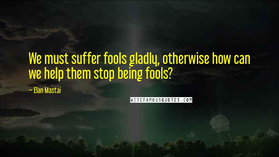 Elan Mastai Quotes: We must suffer fools gladly, otherwise how can we help them stop being fools?