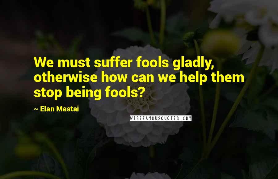 Elan Mastai Quotes: We must suffer fools gladly, otherwise how can we help them stop being fools?