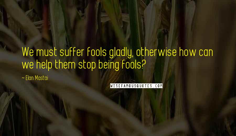 Elan Mastai Quotes: We must suffer fools gladly, otherwise how can we help them stop being fools?