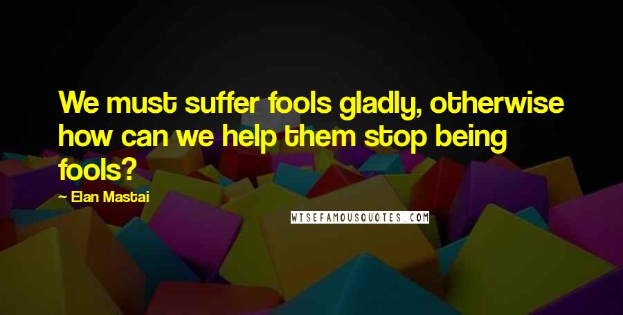 Elan Mastai Quotes: We must suffer fools gladly, otherwise how can we help them stop being fools?
