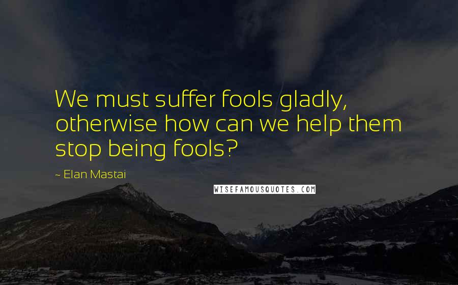 Elan Mastai Quotes: We must suffer fools gladly, otherwise how can we help them stop being fools?