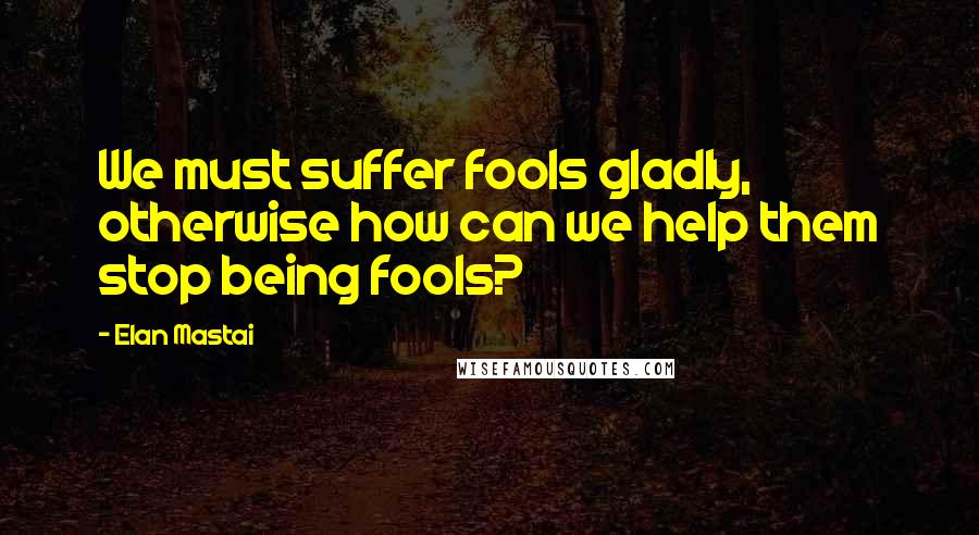 Elan Mastai Quotes: We must suffer fools gladly, otherwise how can we help them stop being fools?