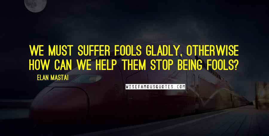 Elan Mastai Quotes: We must suffer fools gladly, otherwise how can we help them stop being fools?