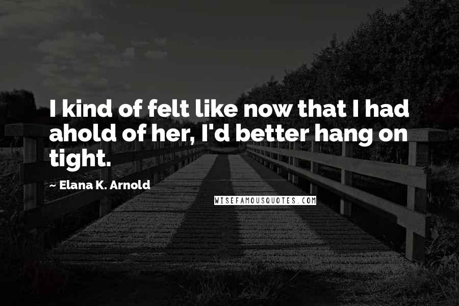 Elana K. Arnold Quotes: I kind of felt like now that I had ahold of her, I'd better hang on tight.