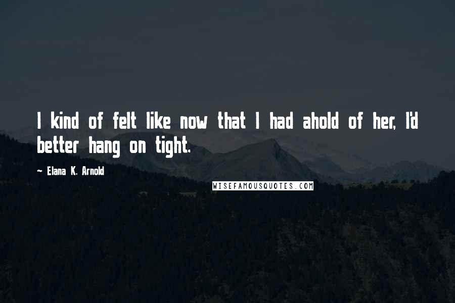 Elana K. Arnold Quotes: I kind of felt like now that I had ahold of her, I'd better hang on tight.