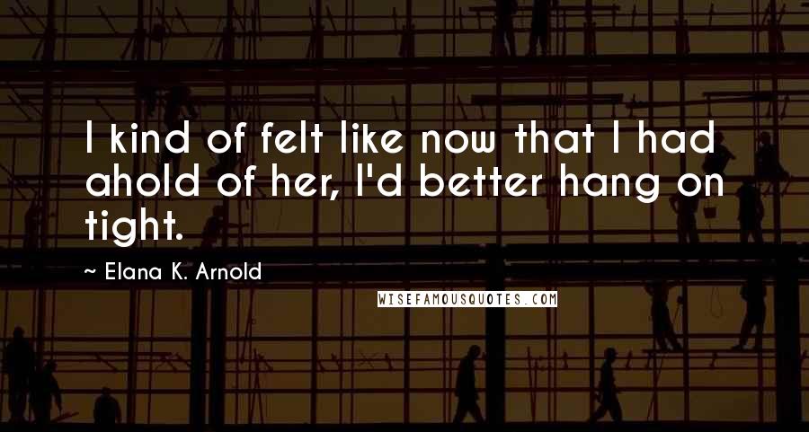 Elana K. Arnold Quotes: I kind of felt like now that I had ahold of her, I'd better hang on tight.