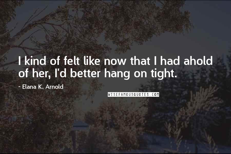 Elana K. Arnold Quotes: I kind of felt like now that I had ahold of her, I'd better hang on tight.