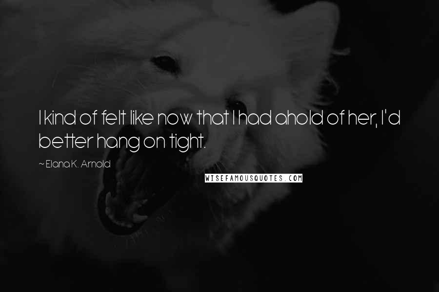 Elana K. Arnold Quotes: I kind of felt like now that I had ahold of her, I'd better hang on tight.
