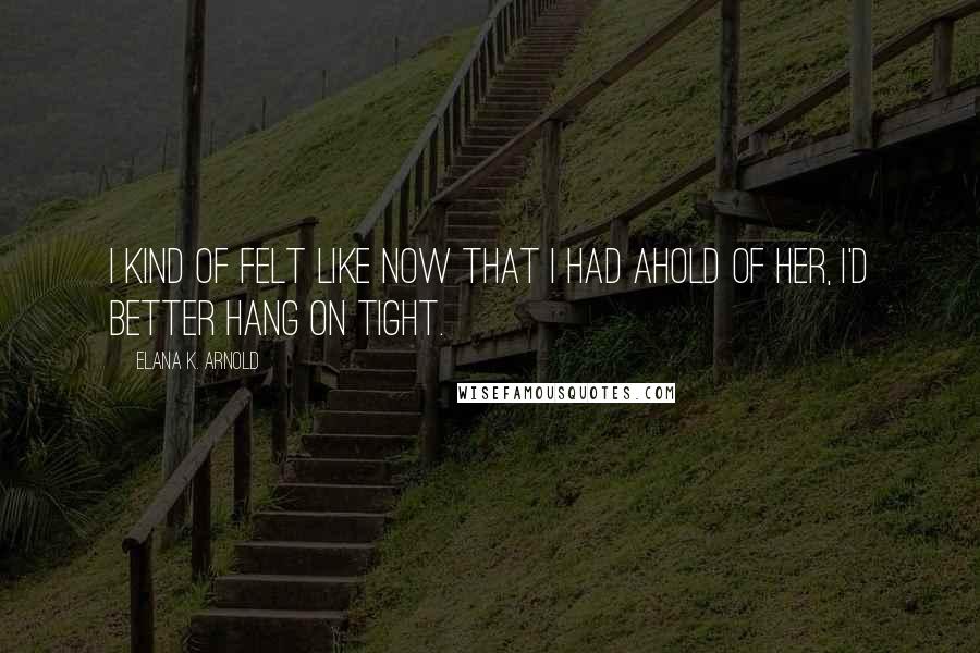 Elana K. Arnold Quotes: I kind of felt like now that I had ahold of her, I'd better hang on tight.