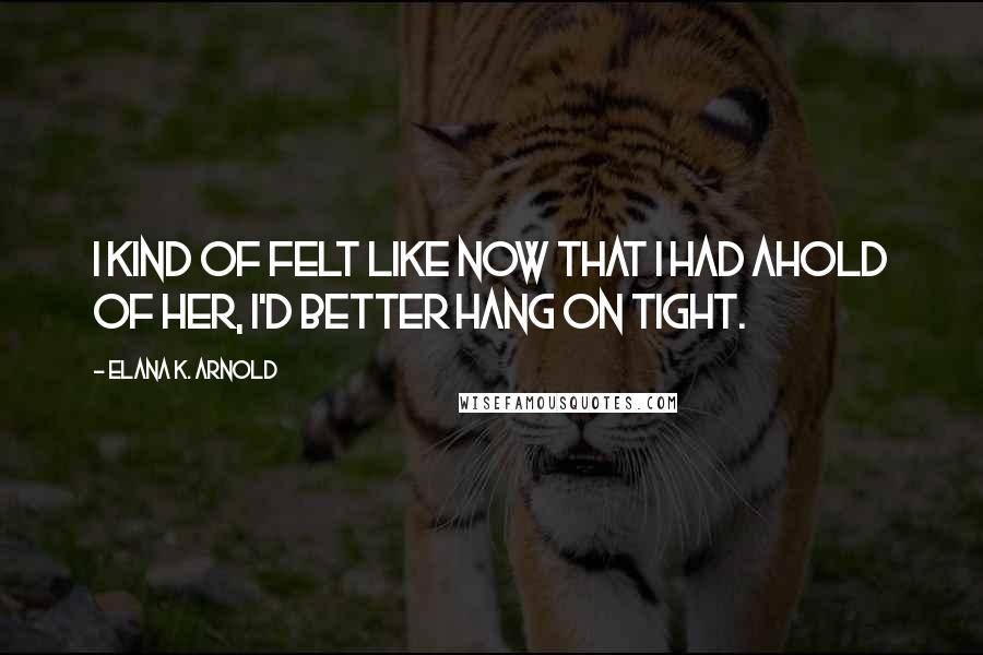 Elana K. Arnold Quotes: I kind of felt like now that I had ahold of her, I'd better hang on tight.