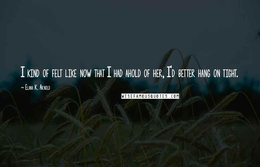 Elana K. Arnold Quotes: I kind of felt like now that I had ahold of her, I'd better hang on tight.