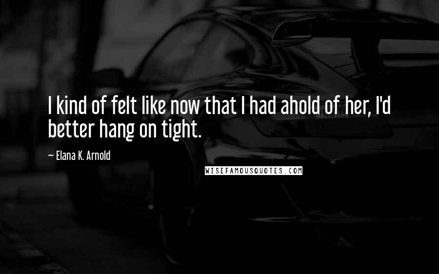 Elana K. Arnold Quotes: I kind of felt like now that I had ahold of her, I'd better hang on tight.