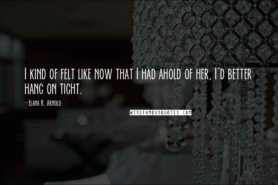 Elana K. Arnold Quotes: I kind of felt like now that I had ahold of her, I'd better hang on tight.