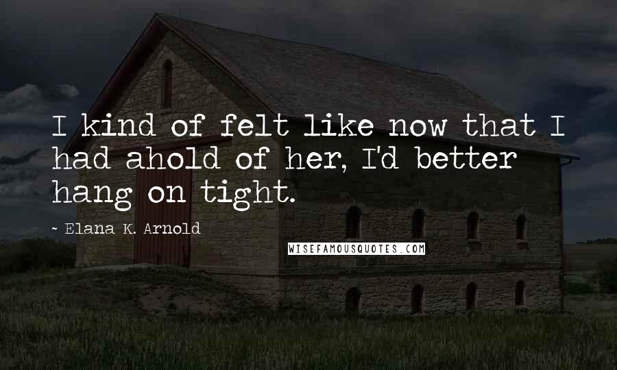 Elana K. Arnold Quotes: I kind of felt like now that I had ahold of her, I'd better hang on tight.