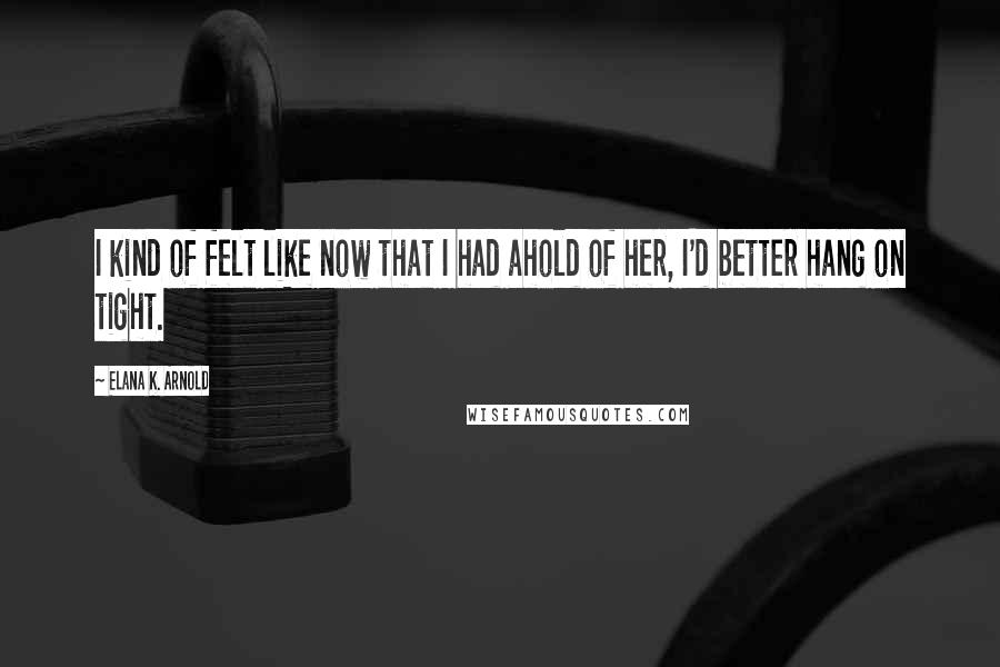 Elana K. Arnold Quotes: I kind of felt like now that I had ahold of her, I'd better hang on tight.