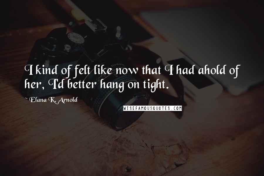 Elana K. Arnold Quotes: I kind of felt like now that I had ahold of her, I'd better hang on tight.