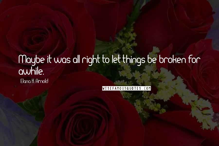 Elana K. Arnold Quotes: Maybe it was all right to let things be broken for awhile.