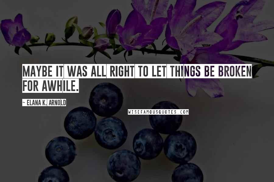 Elana K. Arnold Quotes: Maybe it was all right to let things be broken for awhile.