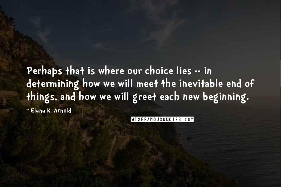 Elana K. Arnold Quotes: Perhaps that is where our choice lies -- in determining how we will meet the inevitable end of things, and how we will greet each new beginning.