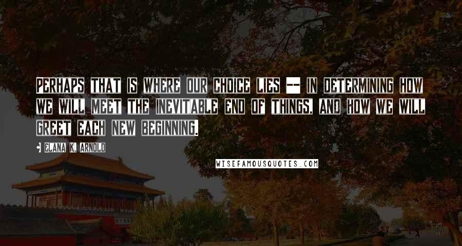 Elana K. Arnold Quotes: Perhaps that is where our choice lies -- in determining how we will meet the inevitable end of things, and how we will greet each new beginning.