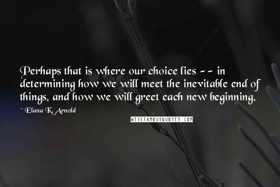 Elana K. Arnold Quotes: Perhaps that is where our choice lies -- in determining how we will meet the inevitable end of things, and how we will greet each new beginning.