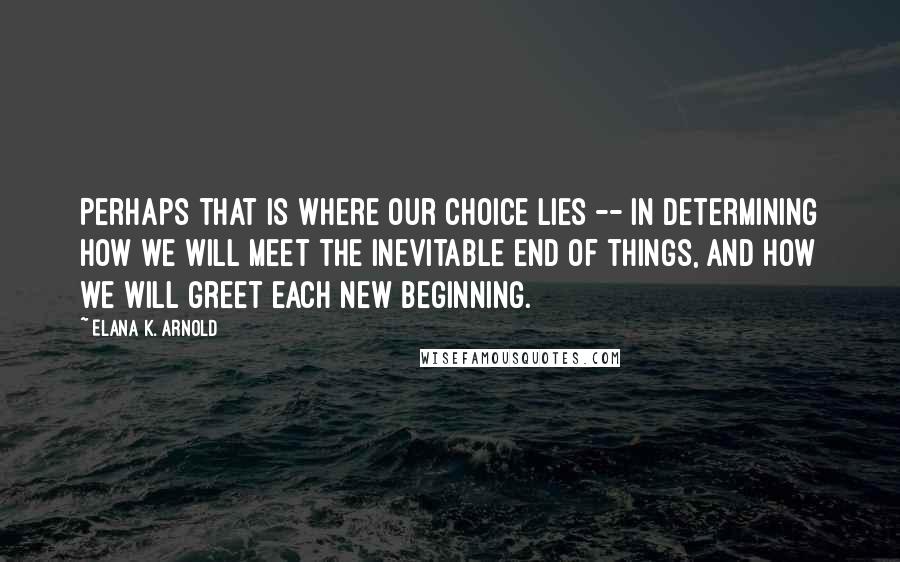 Elana K. Arnold Quotes: Perhaps that is where our choice lies -- in determining how we will meet the inevitable end of things, and how we will greet each new beginning.