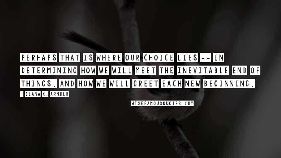 Elana K. Arnold Quotes: Perhaps that is where our choice lies -- in determining how we will meet the inevitable end of things, and how we will greet each new beginning.