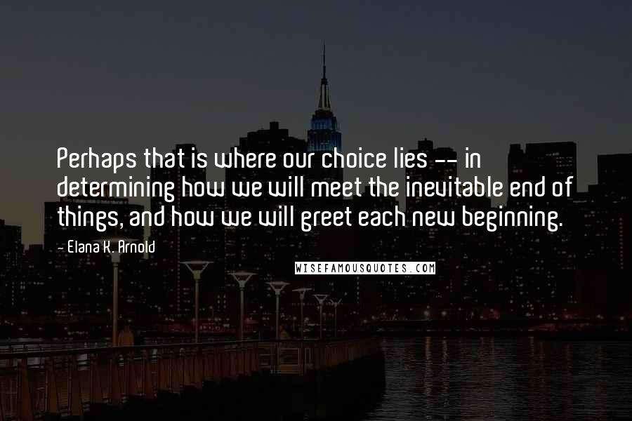 Elana K. Arnold Quotes: Perhaps that is where our choice lies -- in determining how we will meet the inevitable end of things, and how we will greet each new beginning.