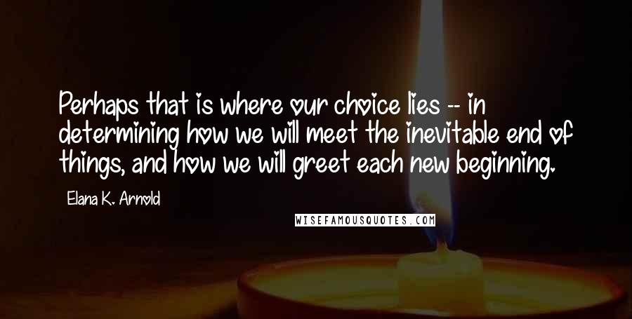 Elana K. Arnold Quotes: Perhaps that is where our choice lies -- in determining how we will meet the inevitable end of things, and how we will greet each new beginning.