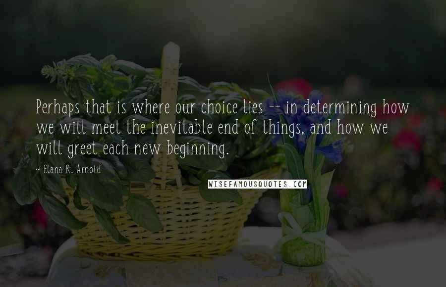 Elana K. Arnold Quotes: Perhaps that is where our choice lies -- in determining how we will meet the inevitable end of things, and how we will greet each new beginning.