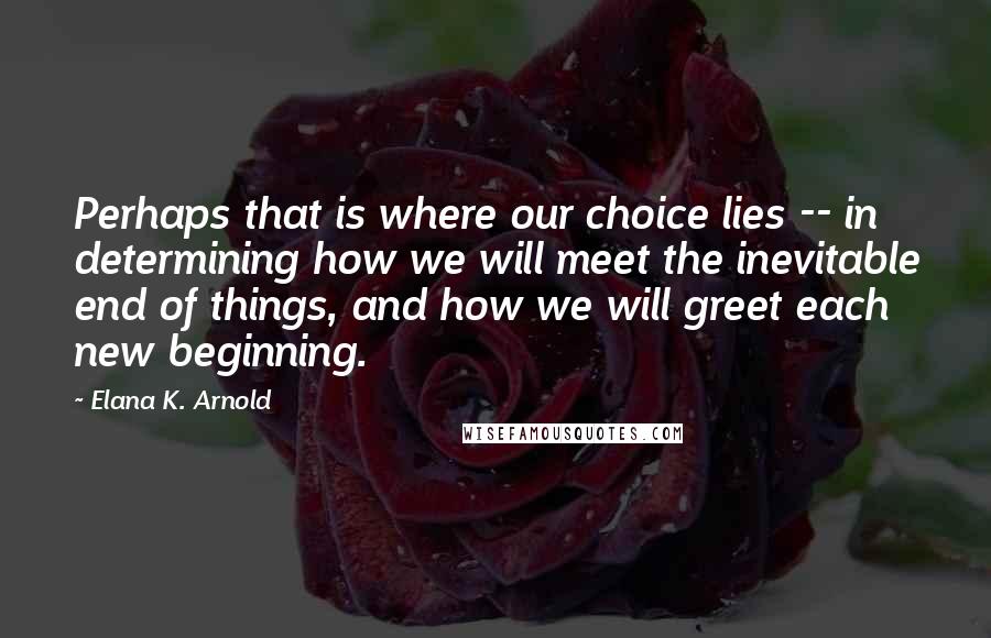 Elana K. Arnold Quotes: Perhaps that is where our choice lies -- in determining how we will meet the inevitable end of things, and how we will greet each new beginning.