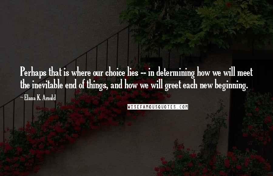 Elana K. Arnold Quotes: Perhaps that is where our choice lies -- in determining how we will meet the inevitable end of things, and how we will greet each new beginning.