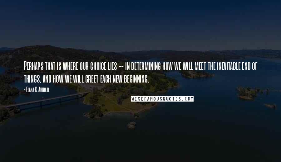 Elana K. Arnold Quotes: Perhaps that is where our choice lies -- in determining how we will meet the inevitable end of things, and how we will greet each new beginning.