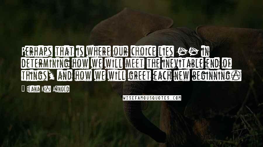 Elana K. Arnold Quotes: Perhaps that is where our choice lies -- in determining how we will meet the inevitable end of things, and how we will greet each new beginning.