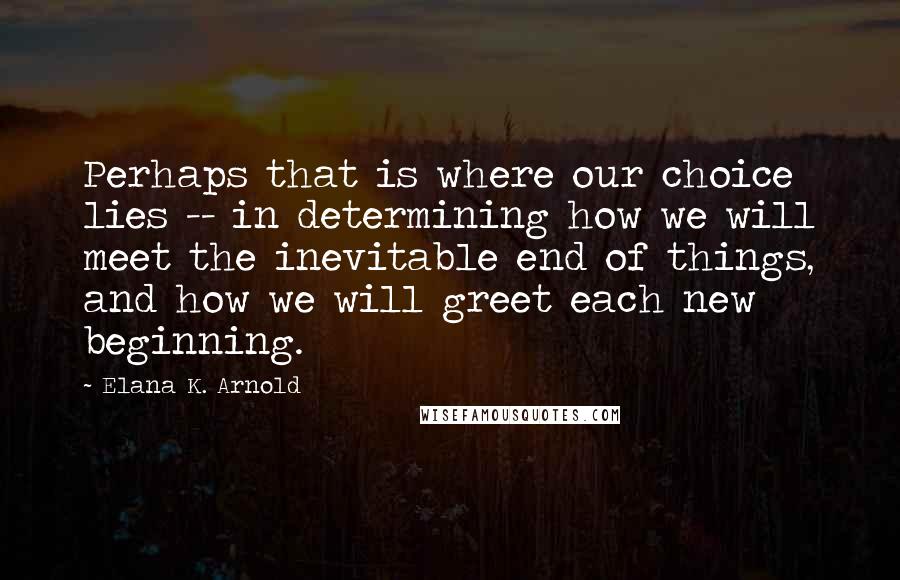 Elana K. Arnold Quotes: Perhaps that is where our choice lies -- in determining how we will meet the inevitable end of things, and how we will greet each new beginning.