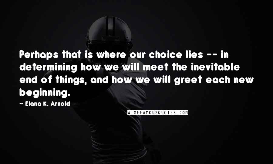 Elana K. Arnold Quotes: Perhaps that is where our choice lies -- in determining how we will meet the inevitable end of things, and how we will greet each new beginning.