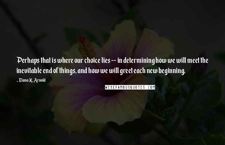 Elana K. Arnold Quotes: Perhaps that is where our choice lies -- in determining how we will meet the inevitable end of things, and how we will greet each new beginning.