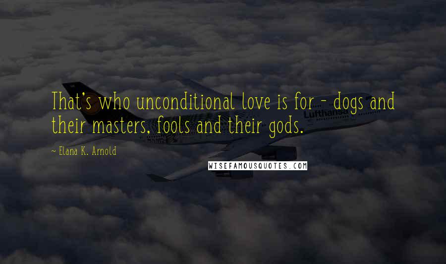 Elana K. Arnold Quotes: That's who unconditional love is for - dogs and their masters, fools and their gods.