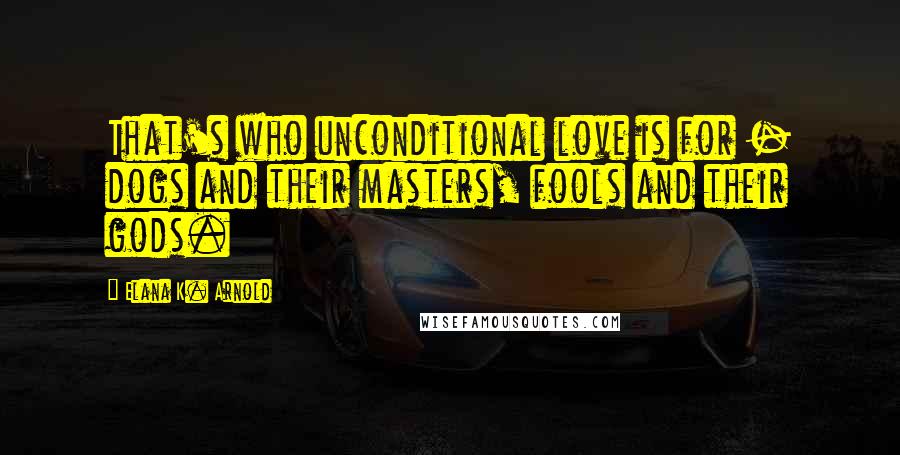 Elana K. Arnold Quotes: That's who unconditional love is for - dogs and their masters, fools and their gods.