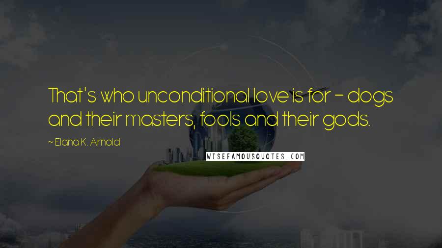 Elana K. Arnold Quotes: That's who unconditional love is for - dogs and their masters, fools and their gods.