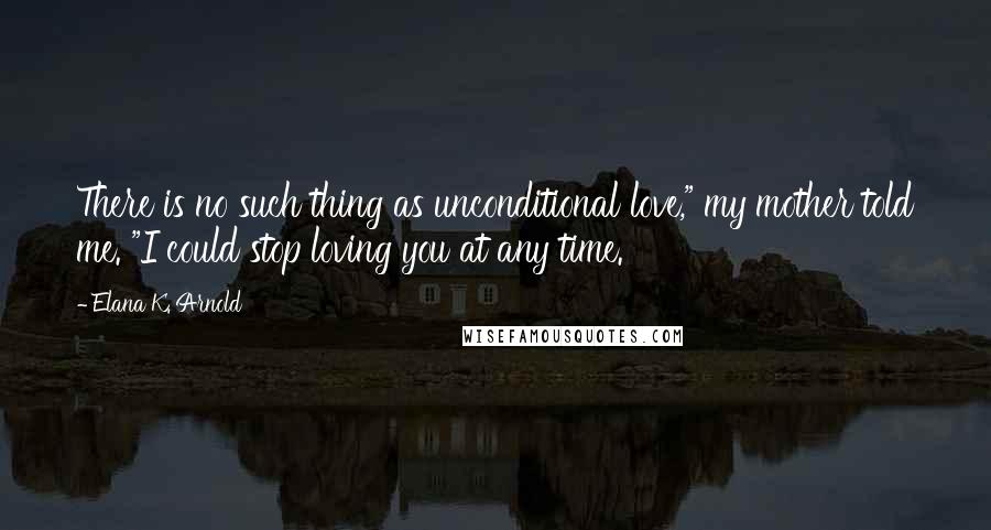 Elana K. Arnold Quotes: There is no such thing as unconditional love," my mother told me. "I could stop loving you at any time.