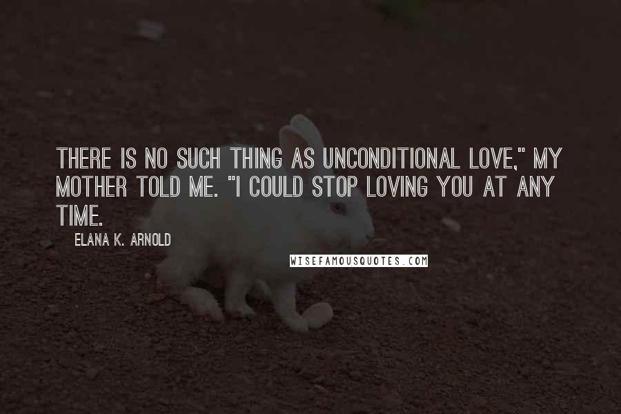 Elana K. Arnold Quotes: There is no such thing as unconditional love," my mother told me. "I could stop loving you at any time.