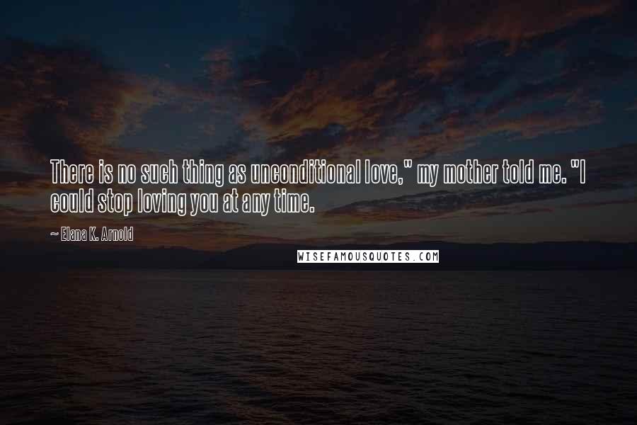 Elana K. Arnold Quotes: There is no such thing as unconditional love," my mother told me. "I could stop loving you at any time.