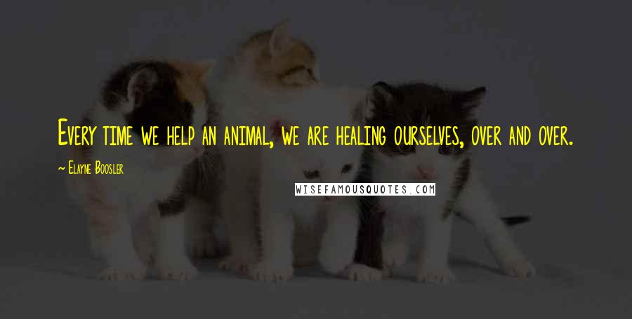 Elayne Boosler Quotes: Every time we help an animal, we are healing ourselves, over and over.